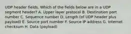 UDP header fields. Which of the fields below are in a UDP segment header? A. Upper layer protocol B. Destination port number C. Sequence number D. Length (of UDP header plus payload) E. Source port number F. Source IP address G. Internet checksum H. Data (payload)