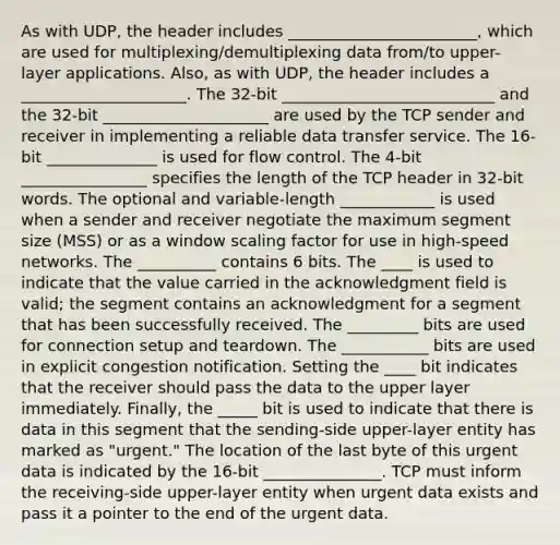 As with UDP, the header includes ________________________, which are used for multiplexing/demultiplexing data from/to upper-layer applications. Also, as with UDP, the header includes a _____________________. The 32-bit ___________________________ and the 32-bit _____________________ are used by the TCP sender and receiver in implementing a reliable data transfer service. The 16-bit ______________ is used for flow control. The 4-bit ________________ specifies the length of the TCP header in 32-bit words. The optional and variable-length ____________ is used when a sender and receiver negotiate the maximum segment size (MSS) or as a window scaling factor for use in high-speed networks. The __________ contains 6 bits. The ____ is used to indicate that the value carried in the acknowledgment field is valid; the segment contains an acknowledgment for a segment that has been successfully received. The _________ bits are used for connection setup and teardown. The ___________ bits are used in explicit congestion notification. Setting the ____ bit indicates that the receiver should pass the data to the upper layer immediately. Finally, the _____ bit is used to indicate that there is data in this segment that the sending-side upper-layer entity has marked as "urgent." The location of the last byte of this urgent data is indicated by the 16-bit _______________. TCP must inform the receiving-side upper-layer entity when urgent data exists and pass it a pointer to the end of the urgent data.