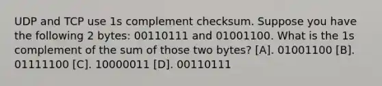 UDP and TCP use 1s complement checksum. Suppose you have the following 2 bytes: 00110111 and 01001100. What is the 1s complement of the sum of those two bytes? [A]. 01001100 [B]. 01111100 [C]. 10000011 [D]. 00110111