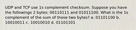 UDP and TCP use 1s complement checksum. Suppose you have the followings 2 bytes: 00110111 and 01011100. What is the 1s complement of the sum of those two bytes? a. 01101100 b. 10010011 c. 10010010 d. 01101101