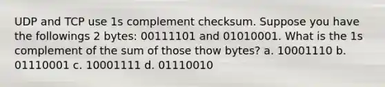 UDP and TCP use 1s complement checksum. Suppose you have the followings 2 bytes: 00111101 and 01010001. What is the 1s complement of the sum of those thow bytes? a. 10001110 b. 01110001 c. 10001111 d. 01110010