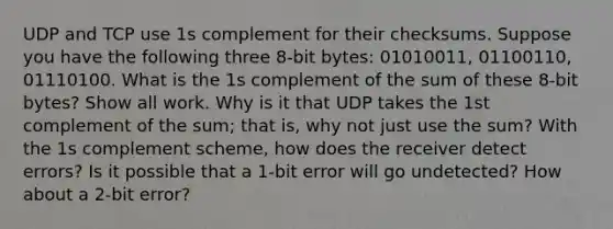 UDP and TCP use 1s complement for their checksums. Suppose you have the following three 8-bit bytes: 01010011, 01100110, 01110100. What is the 1s complement of the sum of these 8-bit bytes? Show all work. Why is it that UDP takes the 1st complement of the sum; that is, why not just use the sum? With the 1s complement scheme, how does the receiver detect errors? Is it possible that a 1-bit error will go undetected? How about a 2-bit error?