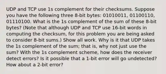 UDP and TCP use 1s complement for their checksums. Suppose you have the following three 8-bit bytes: 01010011, 01100110, 01110100. What is the 1s complement of the sum of these 8-bit bytes? (Note that although UDP and TCP use 16-bit words in computing the checksum, for this problem you are being asked to consider 8-bit sums.) Show all work. Why is it that UDP takes the 1s complement of the sum; that is, why not just use the sum? With the 1s complement scheme, how does the receiver detect errors? Is it possible that a 1-bit error will go undetected? How about a 2-bit error?