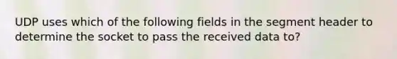 UDP uses which of the following fields in the segment header to determine the socket to pass the received data to?