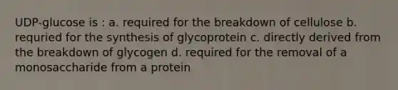 UDP-glucose is : a. required for the breakdown of cellulose b. requried for the synthesis of glycoprotein c. directly derived from the breakdown of glycogen d. required for the removal of a monosaccharide from a protein