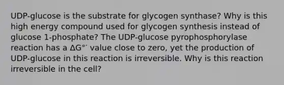 UDP-glucose is the substrate for glycogen synthase? Why is this high energy compound used for glycogen synthesis instead of glucose 1-phosphate? The UDP-glucose pyrophosphorylase reaction has a ΔG°′ value close to zero, yet the production of UDP-glucose in this reaction is irreversible. Why is this reaction irreversible in the cell?