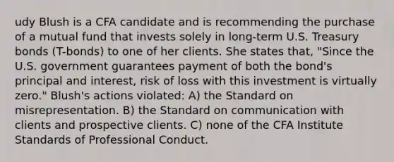 udy Blush is a CFA candidate and is recommending the purchase of a mutual fund that invests solely in long-term U.S. Treasury bonds (T-bonds) to one of her clients. She states that, "Since the U.S. government guarantees payment of both the bond's principal and interest, risk of loss with this investment is virtually zero." Blush's actions violated: A) the Standard on misrepresentation. B) the Standard on communication with clients and prospective clients. C) none of the CFA Institute Standards of Professional Conduct.