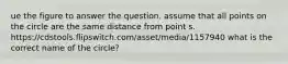 ue the figure to answer the question. assume that all points on the circle are the same distance from point s. https://cdstools.flipswitch.com/asset/media/1157940 what is the correct name of the circle?