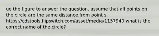 ue the figure to answer the question. assume that all points on the circle are the same distance from point s. https://cdstools.flipswitch.com/asset/media/1157940 what is the correct name of the circle?