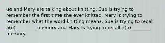 ue and Mary are talking about knitting. Sue is trying to remember the first time she ever knitted. Mary is trying to remember what the word knitting means. Sue is trying to recall a(n) ________ memory and Mary is trying to recall a(n) ________ memory.