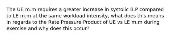 The UE m.m requires a greater increase in systolic B.P compared to LE m.m at the same workload intensity, what does this means in regards to the Rate Pressure Product of UE vs LE m.m during exercise and why does this occur?