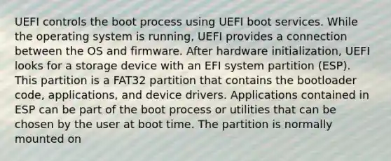 UEFI controls the boot process using UEFI boot services. While the operating system is running, UEFI provides a connection between the OS and firmware. After hardware initialization, UEFI looks for a storage device with an EFI system partition (ESP). This partition is a FAT32 partition that contains the bootloader code, applications, and device drivers. Applications contained in ESP can be part of the boot process or utilities that can be chosen by the user at boot time. The partition is normally mounted on