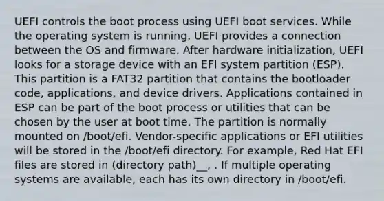 UEFI controls the boot process using UEFI boot services. While the operating system is running, UEFI provides a connection between the OS and firmware. After hardware initialization, UEFI looks for a storage device with an EFI system partition (ESP). This partition is a FAT32 partition that contains the bootloader code, applications, and device drivers. Applications contained in ESP can be part of the boot process or utilities that can be chosen by the user at boot time. The partition is normally mounted on /boot/efi. Vendor-specific applications or EFI utilities will be stored in the /boot/efi directory. For example, Red Hat EFI files are stored in (directory path)__, . If multiple operating systems are available, each has its own directory in /boot/efi.