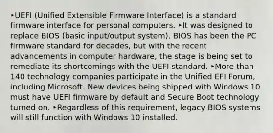 ‣UEFI (Unified Extensible Firmware Interface) is a standard firmware interface for personal computers. ‣It was designed to replace BIOS (basic input/output system). BIOS has been the PC firmware standard for decades, but with the recent advancements in computer hardware, the stage is being set to remediate its shortcomings with the UEFI standard. ‣More than 140 technology companies participate in the Unified EFI Forum, including Microsoft. New devices being shipped with Windows 10 must have UEFI firmware by default and Secure Boot technology turned on. ‣Regardless of this requirement, legacy BIOS systems will still function with Windows 10 installed.