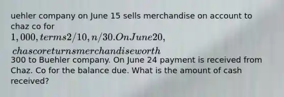 uehler company on June 15 sells merchandise on account to chaz co for 1,000, terms 2/10, n/30. On June 20, chas co returns merchandise worth300 to Buehler company. On June 24 payment is received from Chaz. Co for the balance due. What is the amount of cash received?