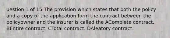 uestion 1 of 15 The provision which states that both the policy and a copy of the application form the contract between the policyowner and the insurer is called the AComplete contract. BEntire contract. CTotal contract. DAleatory contract.