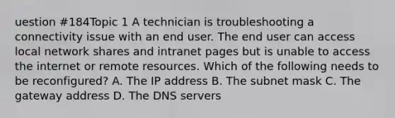 uestion #184Topic 1 A technician is troubleshooting a connectivity issue with an end user. The end user can access local network shares and intranet pages but is unable to access the internet or remote resources. Which of the following needs to be reconfigured? A. The IP address B. The subnet mask C. The gateway address D. The DNS servers