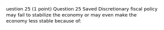 uestion 25 (1 point) Question 25 Saved Discretionary fiscal policy may fail to stabilize the economy or may even make the economy less stable because of: