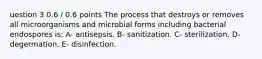 uestion 3 0.6 / 0.6 points The process that destroys or removes all microorganisms and microbial forms including bacterial endospores is: A- antisepsis. B- sanitization. C- sterilization. D- degermation. E- disinfection.