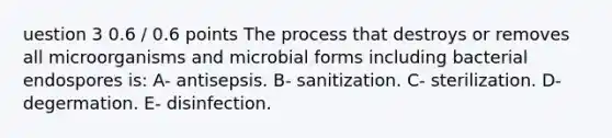 uestion 3 0.6 / 0.6 points The process that destroys or removes all microorganisms and microbial forms including bacterial endospores is: A- antisepsis. B- sanitization. C- sterilization. D- degermation. E- disinfection.