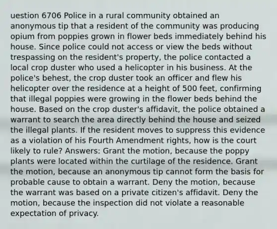 uestion 6706 Police in a rural community obtained an anonymous tip that a resident of the community was producing opium from poppies grown in flower beds immediately behind his house. Since police could not access or view the beds without trespassing on the resident's property, the police contacted a local crop duster who used a helicopter in his business. At the police's behest, the crop duster took an officer and flew his helicopter over the residence at a height of 500 feet, confirming that illegal poppies were growing in the flower beds behind the house. Based on the crop duster's affidavit, the police obtained a warrant to search the area directly behind the house and seized the illegal plants. If the resident moves to suppress this evidence as a violation of his Fourth Amendment rights, how is the court likely to rule? Answers: Grant the motion, because the poppy plants were located within the curtilage of the residence. Grant the motion, because an anonymous tip cannot form the basis for probable cause to obtain a warrant. Deny the motion, because the warrant was based on a private citizen's affidavit. Deny the motion, because the inspection did not violate a reasonable expectation of privacy.