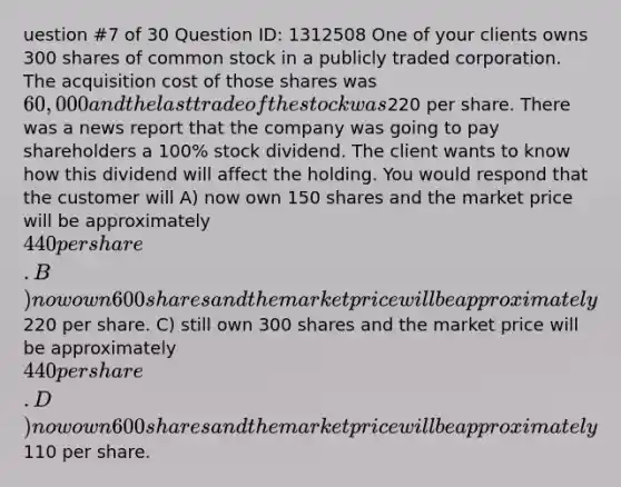 uestion #7 of 30 Question ID: 1312508 One of your clients owns 300 shares of common stock in a publicly traded corporation. The acquisition cost of those shares was 60,000 and the last trade of the stock was220 per share. There was a news report that the company was going to pay shareholders a 100% stock dividend. The client wants to know how this dividend will affect the holding. You would respond that the customer will A) now own 150 shares and the market price will be approximately 440 per share. B) now own 600 shares and the market price will be approximately220 per share. C) still own 300 shares and the market price will be approximately 440 per share. D) now own 600 shares and the market price will be approximately110 per share.