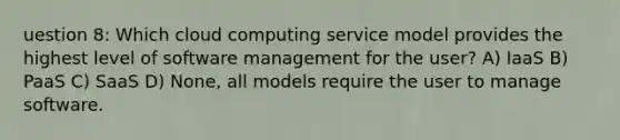 uestion 8: Which cloud computing service model provides the highest level of software management for the user? A) IaaS B) PaaS C) SaaS D) None, all models require the user to manage software.