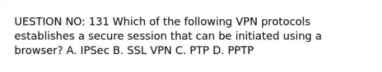 UESTION NO: 131 Which of the following VPN protocols establishes a secure session that can be initiated using a browser? A. IPSec B. SSL VPN C. PTP D. PPTP