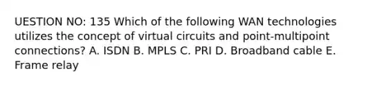 UESTION NO: 135 Which of the following WAN technologies utilizes the concept of virtual circuits and point-multipoint connections? A. ISDN B. MPLS C. PRI D. Broadband cable E. Frame relay