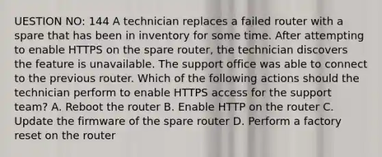 UESTION NO: 144 A technician replaces a failed router with a spare that has been in inventory for some time. After attempting to enable HTTPS on the spare router, the technician discovers the feature is unavailable. The support office was able to connect to the previous router. Which of the following actions should the technician perform to enable HTTPS access for the support team? A. Reboot the router B. Enable HTTP on the router C. Update the firmware of the spare router D. Perform a factory reset on the router