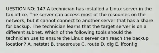 UESTION NO: 147 A technician has installed a Linux server in the tax office. The server can access most of the resources on the network, but it cannot connect to another server that has a share for backup. The technician learns that the target server is on a different subnet. Which of the following tools should the technician use to ensure the Linux server can reach the backup location? A. netstat B. traceroute C. route D. dig E. ifconfig