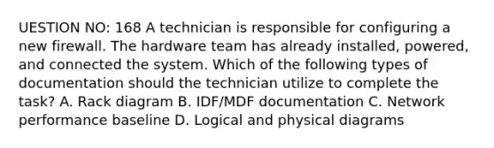 UESTION NO: 168 A technician is responsible for configuring a new firewall. The hardware team has already installed, powered, and connected the system. Which of the following types of documentation should the technician utilize to complete the task? A. Rack diagram B. IDF/MDF documentation C. Network performance baseline D. Logical and physical diagrams