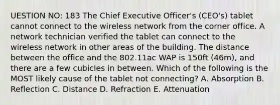 UESTION NO: 183 The Chief Executive Officer's (CEO's) tablet cannot connect to the wireless network from the corner office. A network technician verified the tablet can connect to the wireless network in other areas of the building. The distance between the office and the 802.11ac WAP is 150ft (46m), and there are a few cubicles in between. Which of the following is the MOST likely cause of the tablet not connecting? A. Absorption B. Reflection C. Distance D. Refraction E. Attenuation