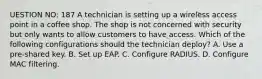 UESTION NO: 187 A technician is setting up a wireless access point in a coffee shop. The shop is not concerned with security but only wants to allow customers to have access. Which of the following configurations should the technician deploy? A. Use a pre-shared key. B. Set up EAP. C. Configure RADIUS. D. Configure MAC filtering.