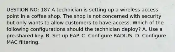 UESTION NO: 187 A technician is setting up a wireless access point in a coffee shop. The shop is not concerned with security but only wants to allow customers to have access. Which of the following configurations should the technician deploy? A. Use a pre-shared key. B. Set up EAP. C. Configure RADIUS. D. Configure MAC filtering.