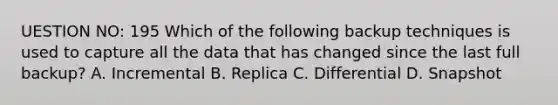 UESTION NO: 195 Which of the following backup techniques is used to capture all the data that has changed since the last full backup? A. Incremental B. Replica C. Differential D. Snapshot