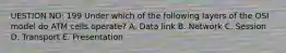 UESTION NO: 199 Under which of the following layers of the OSI model do ATM cells operate? A. Data link B. Network C. Session D. Transport E. Presentation