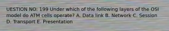 UESTION NO: 199 Under which of the following layers of the OSI model do ATM cells operate? A. Data link B. Network C. Session D. Transport E. Presentation