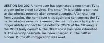 UESTION NO: 202 A home user has purchased a new smart TV to stream online video services. The smart TV is unable to connect to the wireless network after several attempts. After returning from vacation, the home user tries again and can connect the TV to the wireless network. However, the user notices a laptop is no longer able to connect to the network. Which of the following is the MOST likely cause? A. The DHCP scope has been exhausted. B. The security passcode has been changed. C. The SSID is hidden. D. The AP configuration was reset.