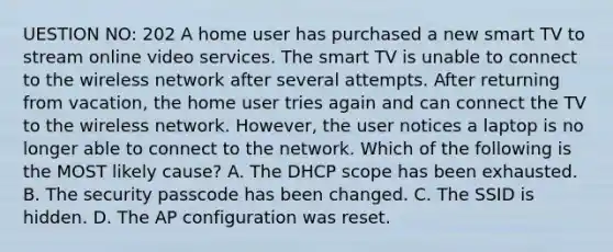 UESTION NO: 202 A home user has purchased a new smart TV to stream online video services. The smart TV is unable to connect to the wireless network after several attempts. After returning from vacation, the home user tries again and can connect the TV to the wireless network. However, the user notices a laptop is no longer able to connect to the network. Which of the following is the MOST likely cause? A. The DHCP scope has been exhausted. B. The security passcode has been changed. C. The SSID is hidden. D. The AP configuration was reset.