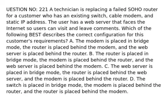 UESTION NO: 221 A technician is replacing a failed SOHO router for a customer who has an existing switch, cable modem, and static IP address. The user has a web server that faces the Internet so users can visit and leave comments. Which of the following BEST describes the correct configuration for this customer's requirements? A. The modem is placed in bridge mode, the router is placed behind the modem, and the web server is placed behind the router. B. The router is placed in bridge mode, the modem is placed behind the router, and the web server is placed behind the modem. C. The web server is placed in bridge mode, the router is placed behind the web server, and the modem is placed behind the router. D. The switch is placed in bridge mode, the modem is placed behind the router, and the router is placed behind the modem.