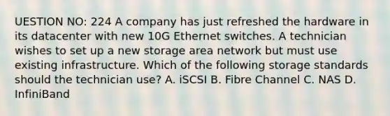 UESTION NO: 224 A company has just refreshed the hardware in its datacenter with new 10G Ethernet switches. A technician wishes to set up a new storage area network but must use existing infrastructure. Which of the following storage standards should the technician use? A. iSCSI B. Fibre Channel C. NAS D. InfiniBand