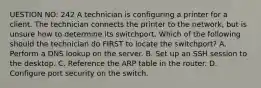 UESTION NO: 242 A technician is configuring a printer for a client. The technician connects the printer to the network, but is unsure how to determine its switchport. Which of the following should the technician do FIRST to locate the switchport? A. Perform a DNS lookup on the server. B. Set up an SSH session to the desktop. C. Reference the ARP table in the router. D. Configure port security on the switch.