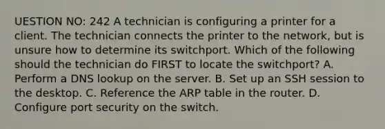 UESTION NO: 242 A technician is configuring a printer for a client. The technician connects the printer to the network, but is unsure how to determine its switchport. Which of the following should the technician do FIRST to locate the switchport? A. Perform a DNS lookup on the server. B. Set up an SSH session to the desktop. C. Reference the ARP table in the router. D. Configure port security on the switch.