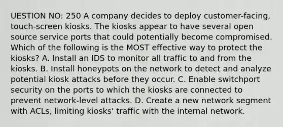 UESTION NO: 250 A company decides to deploy customer-facing, touch-screen kiosks. The kiosks appear to have several open source service ports that could potentially become compromised. Which of the following is the MOST effective way to protect the kiosks? A. Install an IDS to monitor all traffic to and from the kiosks. B. Install honeypots on the network to detect and analyze potential kiosk attacks before they occur. C. Enable switchport security on the ports to which the kiosks are connected to prevent network-level attacks. D. Create a new network segment with ACLs, limiting kiosks' traffic with the internal network.