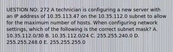 UESTION NO: 272 A technician is configuring a new server with an IP address of 10.35.113.47 on the 10.35.112.0 subnet to allow for the maximum number of hosts. When configuring network settings, which of the following is the correct subnet mask? A. 10.35.112.0/30 B. 10.35.112.0/24 C. 255.255.240.0 D. 255.255.248.0 E. 255.255.255.0