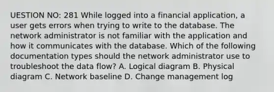 UESTION NO: 281 While logged into a financial application, a user gets errors when trying to write to the database. The network administrator is not familiar with the application and how it communicates with the database. Which of the following documentation types should the network administrator use to troubleshoot the data flow? A. Logical diagram B. Physical diagram C. Network baseline D. Change management log