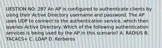 UESTION NO: 287 An AP is configured to authenticate clients by using their Active Directory username and password. The AP uses UDP to connect to the authentication service, which then queries Active Directory. Which of the following authentication services is being used by the AP in this scenario? A. RADIUS B. TACACS+ C. LDAP D. Kerberos