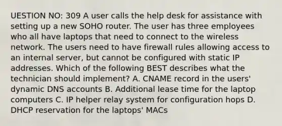 UESTION NO: 309 A user calls the help desk for assistance with setting up a new SOHO router. The user has three employees who all have laptops that need to connect to the wireless network. The users need to have firewall rules allowing access to an internal server, but cannot be configured with static IP addresses. Which of the following BEST describes what the technician should implement? A. CNAME record in the users' dynamic DNS accounts B. Additional lease time for the laptop computers C. IP helper relay system for configuration hops D. DHCP reservation for the laptops' MACs