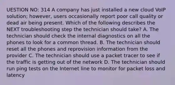 UESTION NO: 314 A company has just installed a new cloud VoIP solution; however, users occasionally report poor call quality or dead air being present. Which of the following describes the NEXT troubleshooting step the technician should take? A. The technician should check the internal diagnostics on all the phones to look for a common thread. B. The technician should reset all the phones and reprovision information from the provider C. The technician should use a packet tracer to see if the traffic is getting out of the network D. The technician should run ping tests on the Internet line to monitor for packet loss and latency